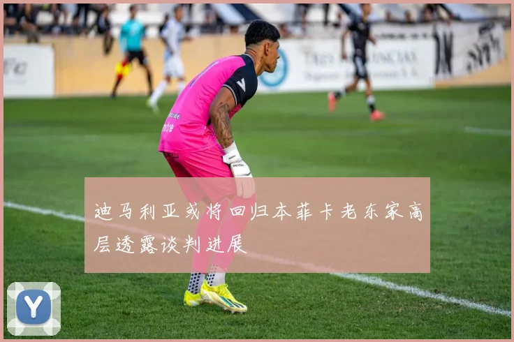 迪马利亚或将回归本菲卡老东家高层透露谈判进展